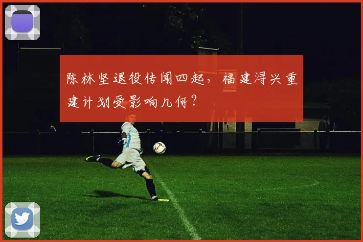 陈林坚退役传闻四起,福建浔兴重建计划受影响几何?